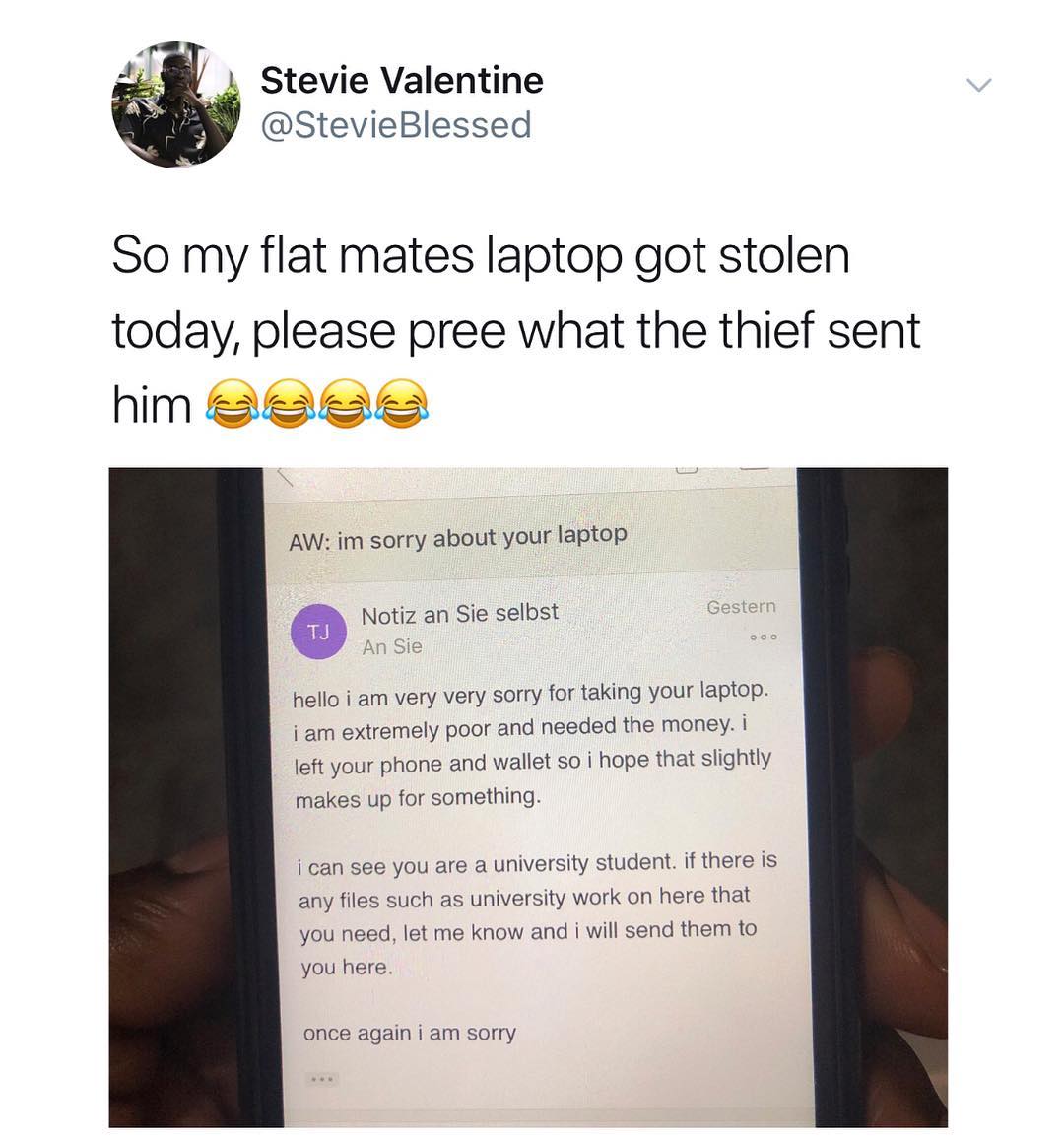 Stevie Valentine StevieBlessed So my flat mates laptop got stolen today please pree what the thief sent him Seee AW im sorry about your laptop a Notiz an Sie selbst hello i am very very sorry for taking your laptop i am extremely poor and needed the money i left your phone and wallet so i hope that slightly makes up for something i can see you are a university student if there is any files such as