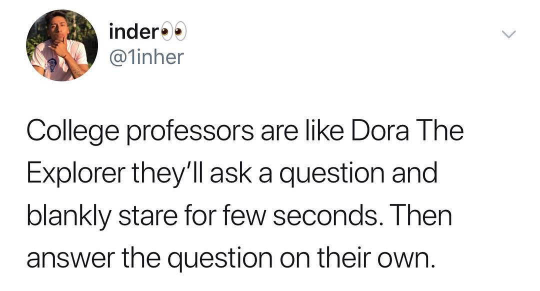indere 1inher College professors are like Dora The Explorer theyll ask a question and blankly stare for few seconds Then answer the question on their own