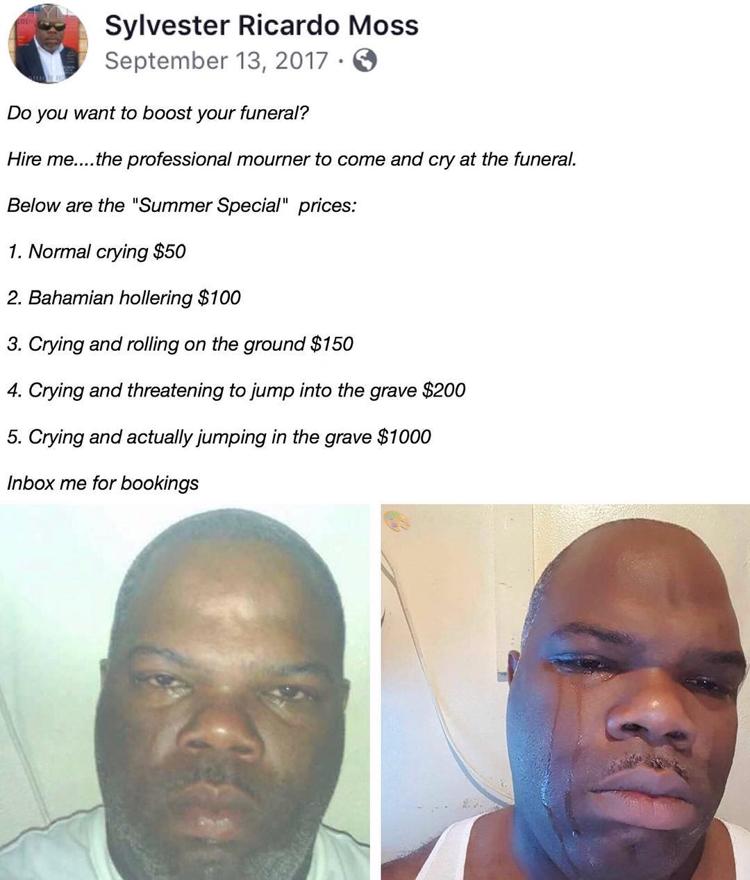B Sylvester Ricardo Moss September 13 2017 Q Do you want to boost your funeral Hire methe professional mourner to come and cry at the funeral Below are the Summer Special prices 1 Normal crying 50 2 Bahamian hollering 100 8 Crying and rolling on the ground 150 4 Crying and threatening to jump into the grave 200 5 Crying and actually jumping in the grave 1000 Inbox me for bookings