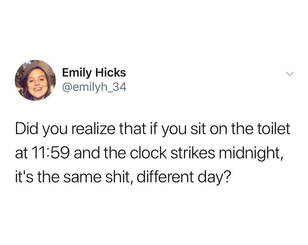 Emily Hicks emilyh_34 Did you realize that if you sit on the toilet at 1159 and the clock strikes midnight its the same shit different day