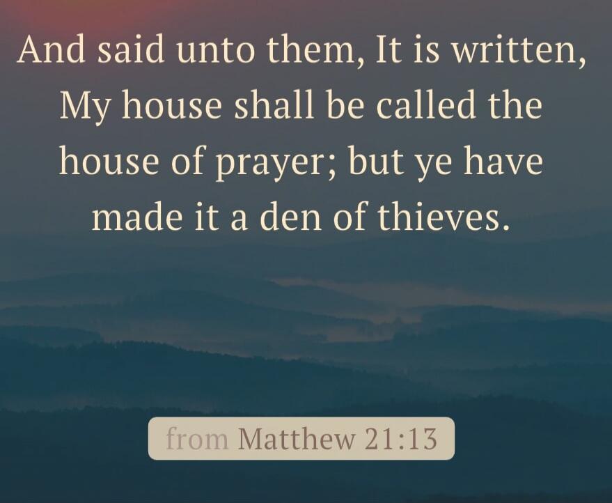 And said unto them, It is written, My house shall be called the house of prayer; but ye have made it a den of thieves. from Matthew 21:13