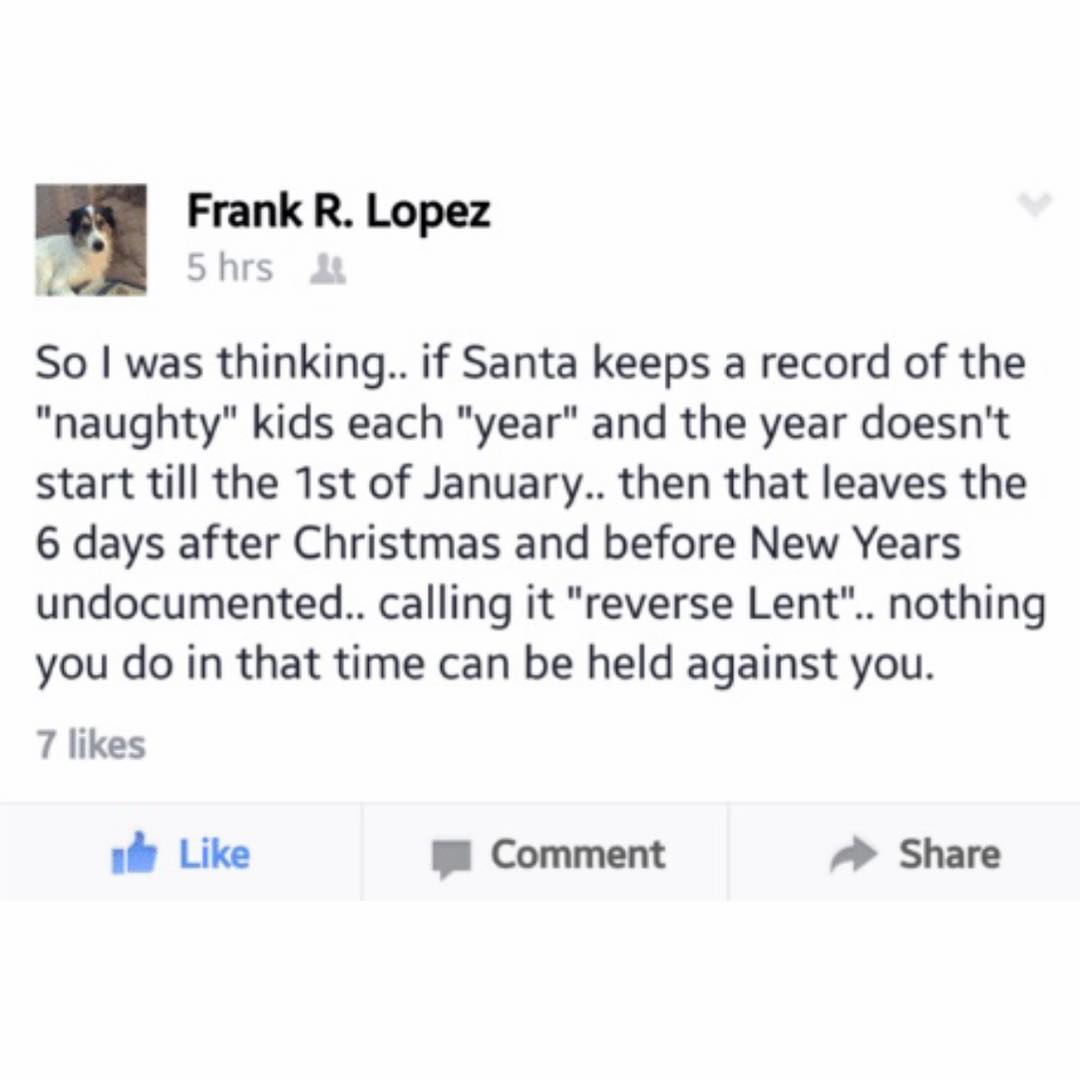 Frank R Lopez 5 hrs So was thinking if Santa keeps a record of the naughty kids each year and the year doesnt start till the 1st of January then that leaves the 6 days after Christmas and before New Years undocumented calling it reverse Lent nothing you do in that time can be held against you 7 likes b Like Comment Share
