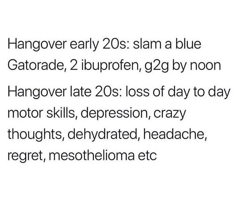 Hangover early 20s slam a blue Gatorade 2 ibuprofen g2g by noon Hangover late 20s loss of day to day motor skills depression crazy thoughts dehydrated headache regret mesothelioma etc