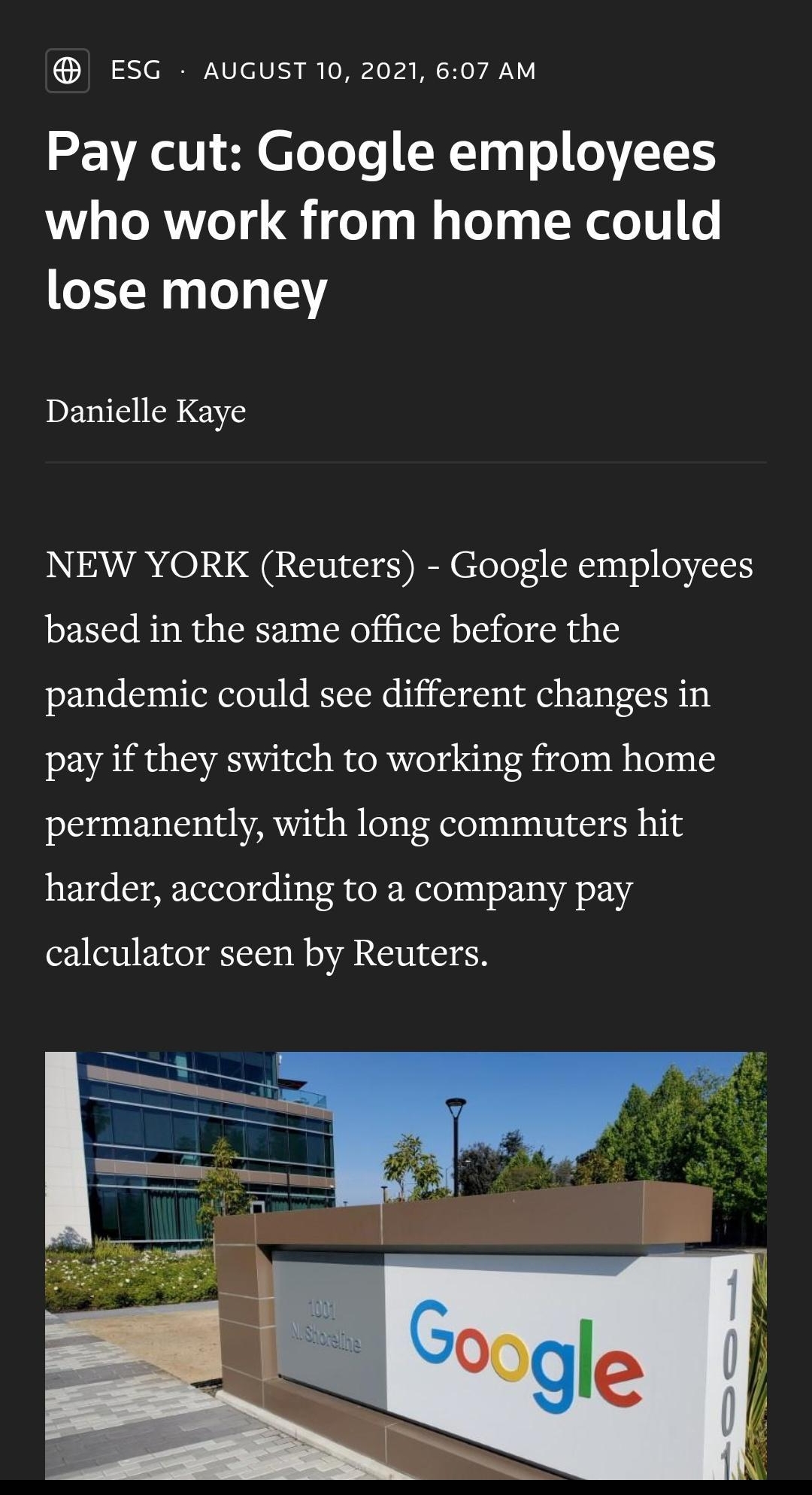 ESG AUGUST 10 2021 607 AM 2l V SN oToTe XTqa o oVT1S who work from home could lose money IDEVMSINIENS NEW YORK Reuters Google employees based in the same office before the pandemic could see different changes in pay if they switch to working from home permanently with long commuters hit harder according to a company pay calculator seen by Reuters