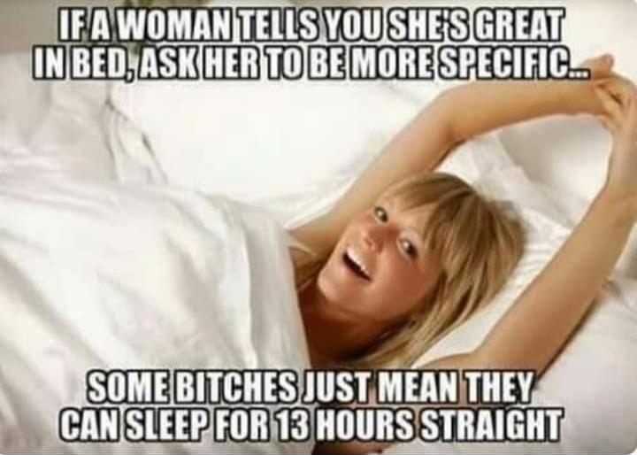 IF A WOMAN TELLS YOU SHE'S GREAT IN BED, ASK HER TO BE MORE SPECIFIC... SOME BITCHES JUST MEAN THEY CAN SLEEP FOR 13 HOURS STRAIGHT