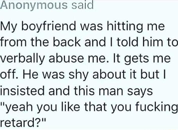 Anonymous sald My boyfriend was hitting me from the back and told him to verbally abuse me It gets me off He was shy about it but insisted and this man says yeah you like that you fucking retard