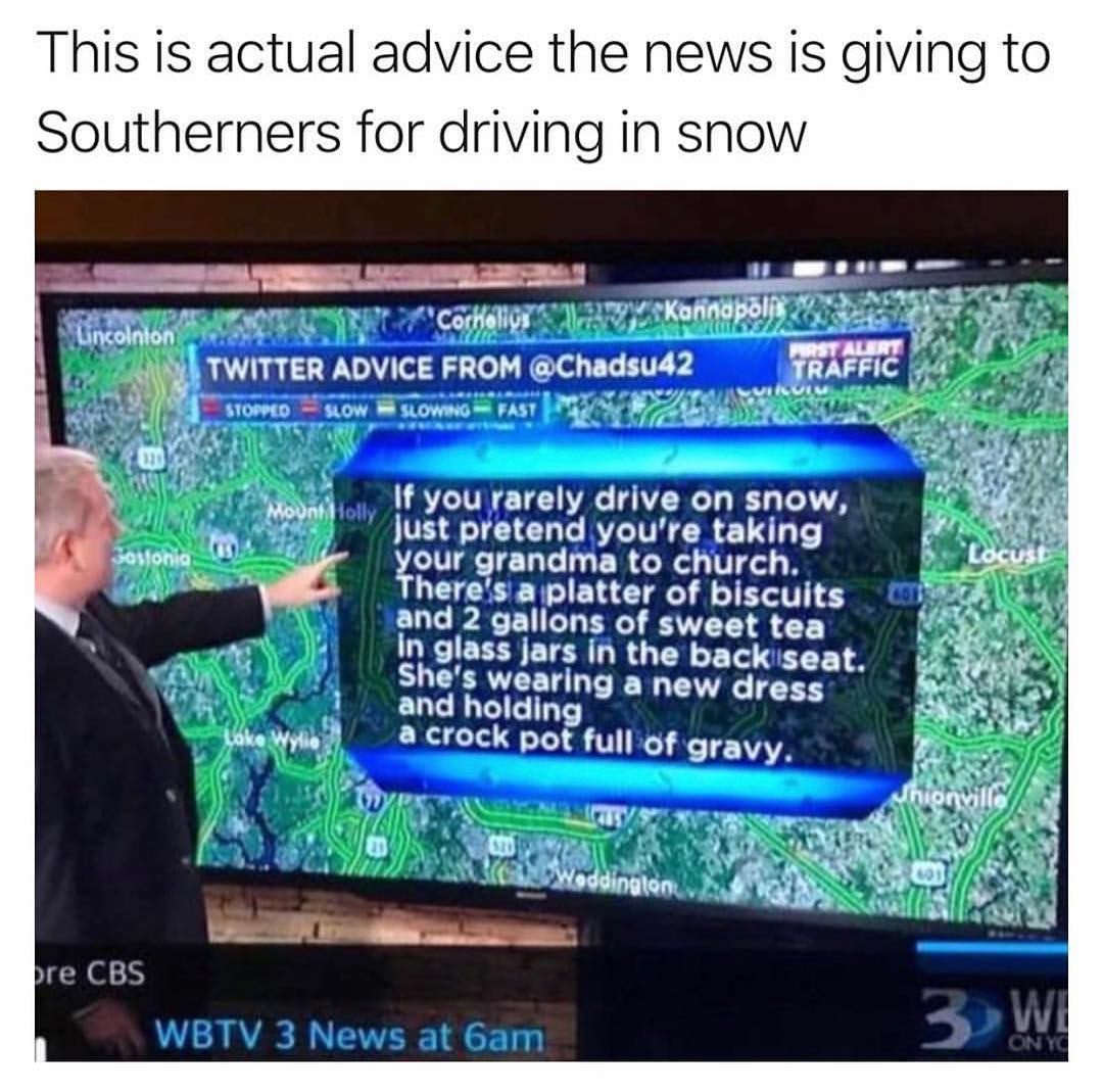 This is actual advice the news is giving to Southerners for driving in snow o oy AT RIS T AT P WY X 7 CorHalion s e 4 KW_ l vy Uncomnton 7 o Y A0 TWITTER ADVICE FROM Chadsud2 SRIFFIC 1 el g A v s By 7 DL NGNS gy w 10 SLOW B SLOWING FAST v o 1 Iy ey 7 N2 If you rarely drive on snow VEATEIENT KT R ST T our grandma to church heres aplatter of biscuits and 2 gallons of sweet tea In glass jars in the b