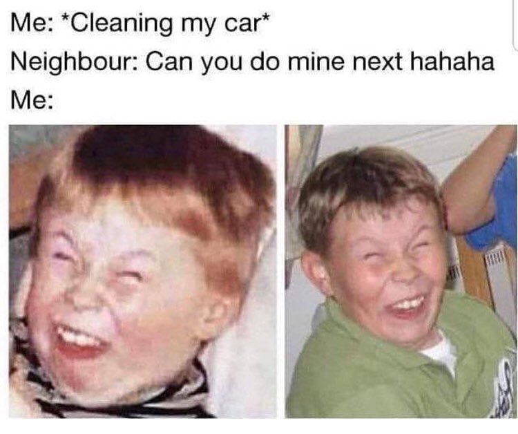Me Cleaning my car Neighbour Can you do mine next hahaha Me