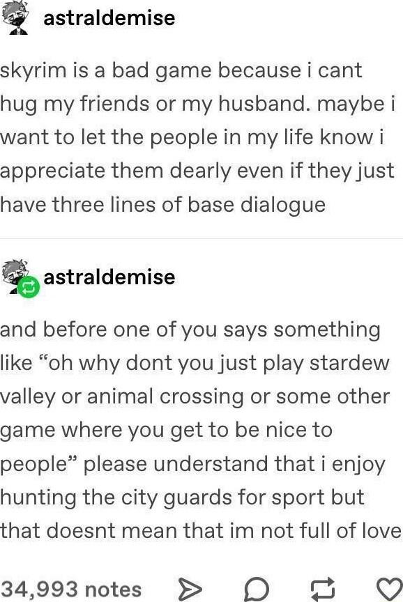 astraldemise skyrim is a bad game because i cant hug my friends or my husband maybe i want to let the people in my life know i appreciate them dearly even if they just have three lines of base dialogue astraldemise and before one of you says something like oh why dont you just play stardew valley or animal crossing or some other game where you get to be nice to people please understand that i enjo