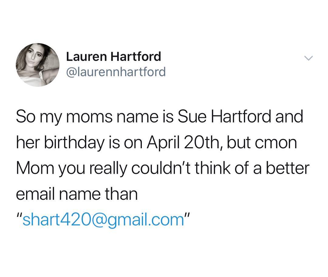 Lauren Hartford laurennhartford So my moms name is Sue Hartford and her birthday is on April 20th but cmon Mom you really couldnt think of a better email name than shart420gmailcom