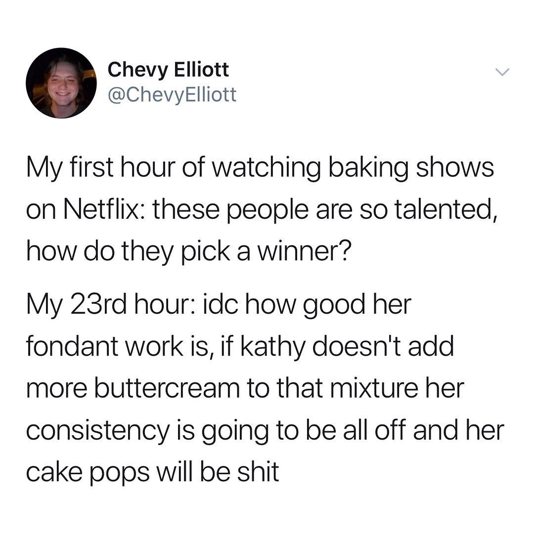 Chevy Elliott ChevyeElliott My first hour of watching baking shows on Netflix these people are so talented how do they pick a winner My 23rd hour idc how good her fondant work is if kathy doesnt add more buttercream to that mixture her consistency is going to be all off and her cake pops will be shit