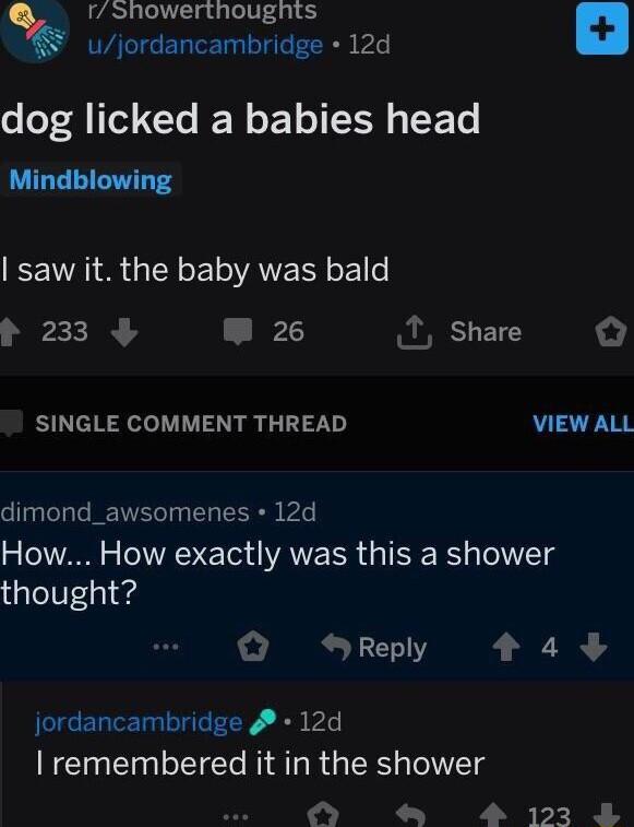 rShowerthoughts k ujordancambridge 12d o oF A Tl T N T N LEE TS saw it the baby was bald 233 W 26 T sShare SINGLE COMMENT THREAD VIEWALL dimond_awsomenes 12d How How exactly was this a shower alol0si 4 Q SReply 449 jordancambridge 4 12d remembered it in the shower BV