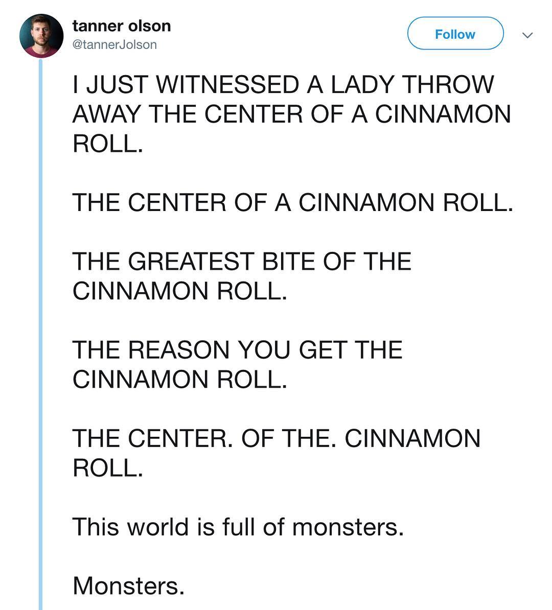 7 Rouhons JUST WITNESSED A LADY THROW AWAY THE CENTER OF A CINNAMON ROLL THE CENTER OF A CINNAMON ROLL THE GREATEST BITE OF THE CINNAMON ROLL THE REASON YOU GET THE CINNAMON ROLL THE CENTER OF THE CINNAMON ROLL This world is full of monsters Monsters