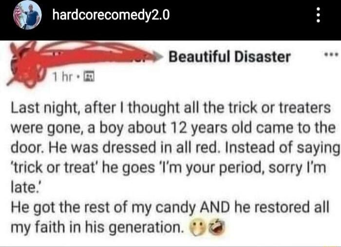 rdcorecomedy20 Om Beautiful Disaster Last night after thought all the trick or treaters were gone a boy about 12 years old came to the door He was dressed in all red Instead of saying trick or treat he goes Im your period sorry Im late He got the rest of my candy AND he restored all my faith in his generation