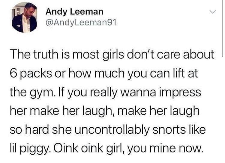 o Andy Leeman AndyLeeman91 The truth is most girls dont care about 6 packs or how much you can lift at the gym If you really wanna impress her make her laugh make her laugh so hard she uncontrollably snorts like lil piggy Oink oink girl you mine now
