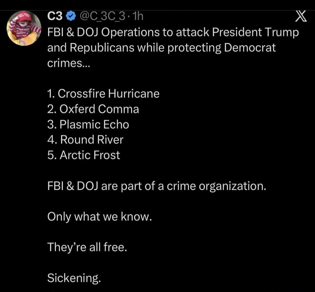 FBI & DOJ Operations to attack President Trump and Republicans while protecting Democrat crimes... 1. Crossfire Hurricane 2. Oxford Comma 3. Plasmic Echo 4. Round River 5. Arctic Frost FBI & DOJ are part of a crime organization. Only what we know. They're all free. Sickening.