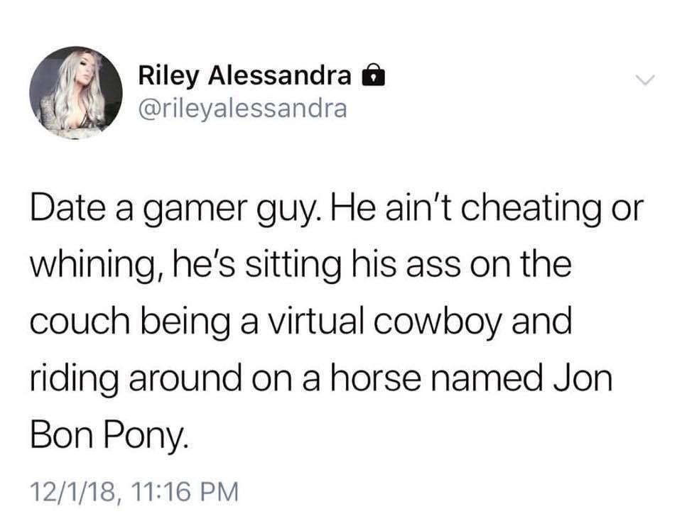 Riley Alessandra rileyalessandra Date a gamer guy He aint cheating or whining hes sitting his ass on the couch being a virtual cowboy and riding around on a horse named Jon Bon Pony 12118 1116 PM
