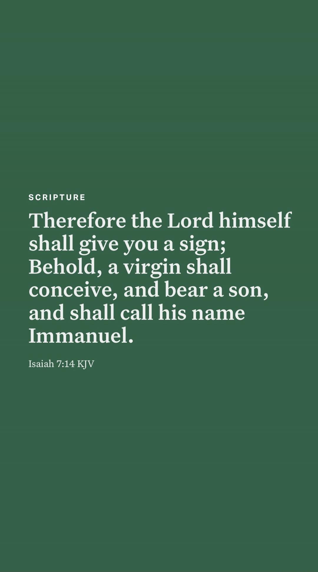 SCRIPTURE Therefore the Lord himself shall give you a sign; Behold, a virgin shall conceive, and bear a son, and shall call his name Immanuel. Isaiah 7:14 KJV