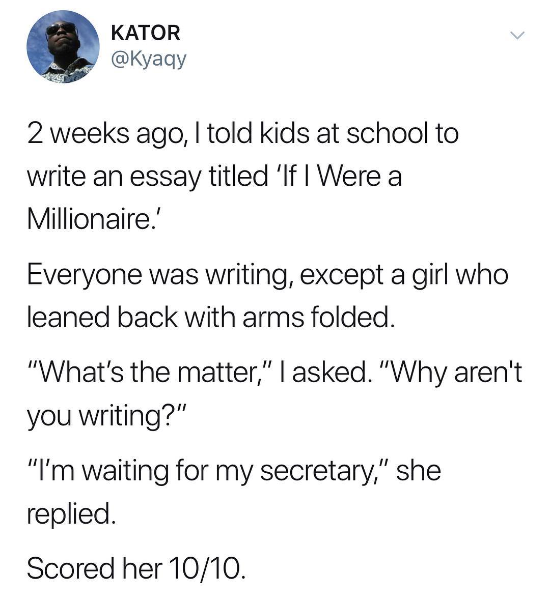 KATOR W Kyaqy 2 weeks ago told kids at school to write an essay titled If Were a Millionaire Everyone was writing except a girl who leaned back with arms folded Whats the matter asked Why arent you writing Im waiting for my secretary she replied Scored her 1010