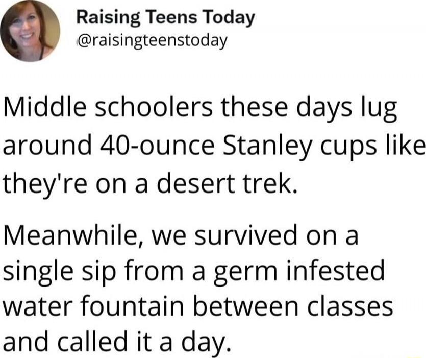 Middle schoolers these days lug around 40-ounce Stanley cups like they're on a desert trek. Meanwhile, we survived on a single sip from a germ infested water fountain between classes and called it a day.