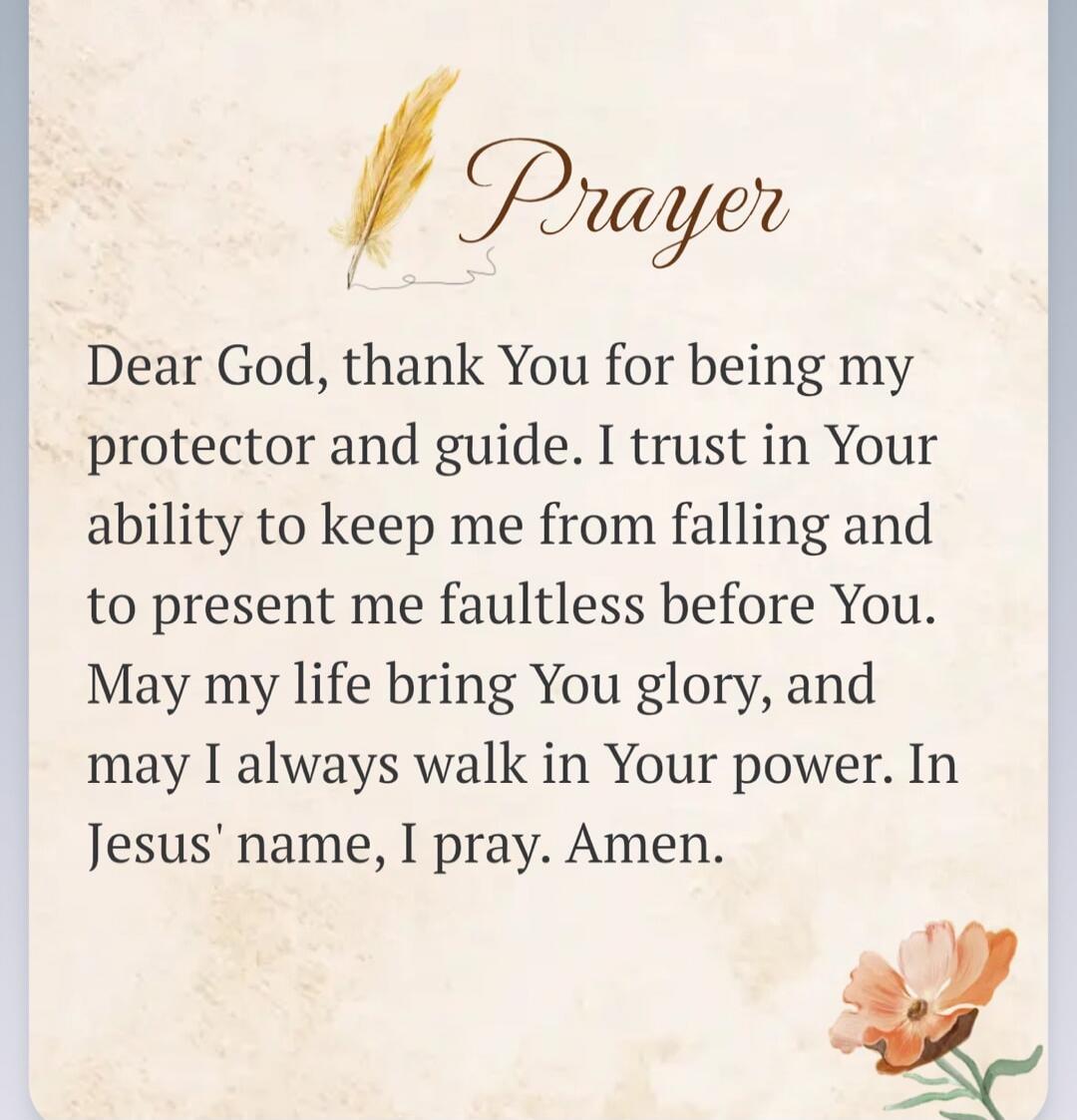 Prayer
Dear God, thank You for being my protector and guide. I trust in Your ability to keep me from falling and to present me faultless before You. May my life bring You glory, and may I always walk in Your power. In Jesus' name, I pray. Amen.
