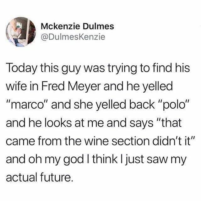 e Today this guy was trying to find his wife in Fred Meyer and he yelled marco and she yelled back polo and he looks at me and says that came from the wine section didnt it and oh my god think just saw my actual future