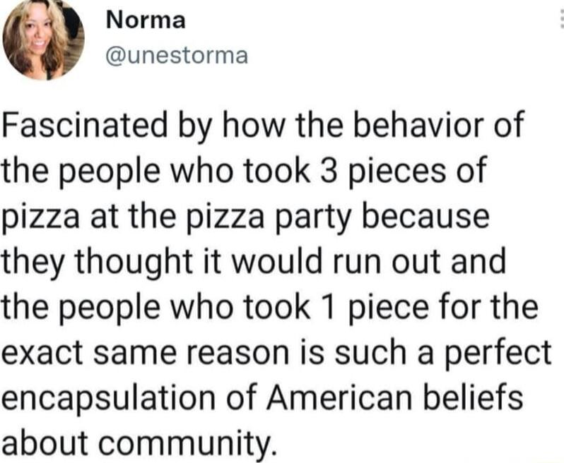 Norma unestorma Fascinated by how the behavior of the people who took 3 pieces of pizza at the pizza party because they thought it would run out and the people who took 1 piece for the exact same reason is such a perfect encapsulation of American beliefs about community