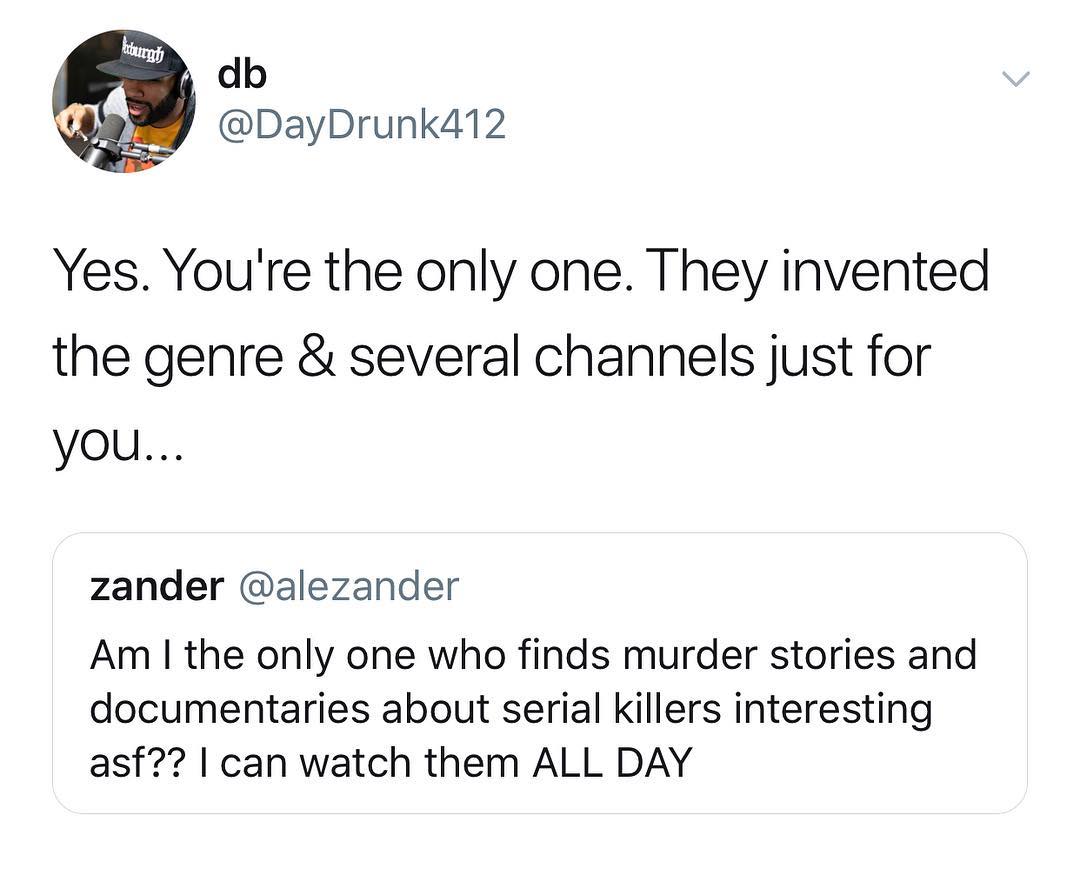 db DayDrunk412 Yes Youre the only one They invented the genre several channels just for you zander alezander Am the only one who finds murder stories and documentaries about serial killers interesting asf can watch them ALL DAY