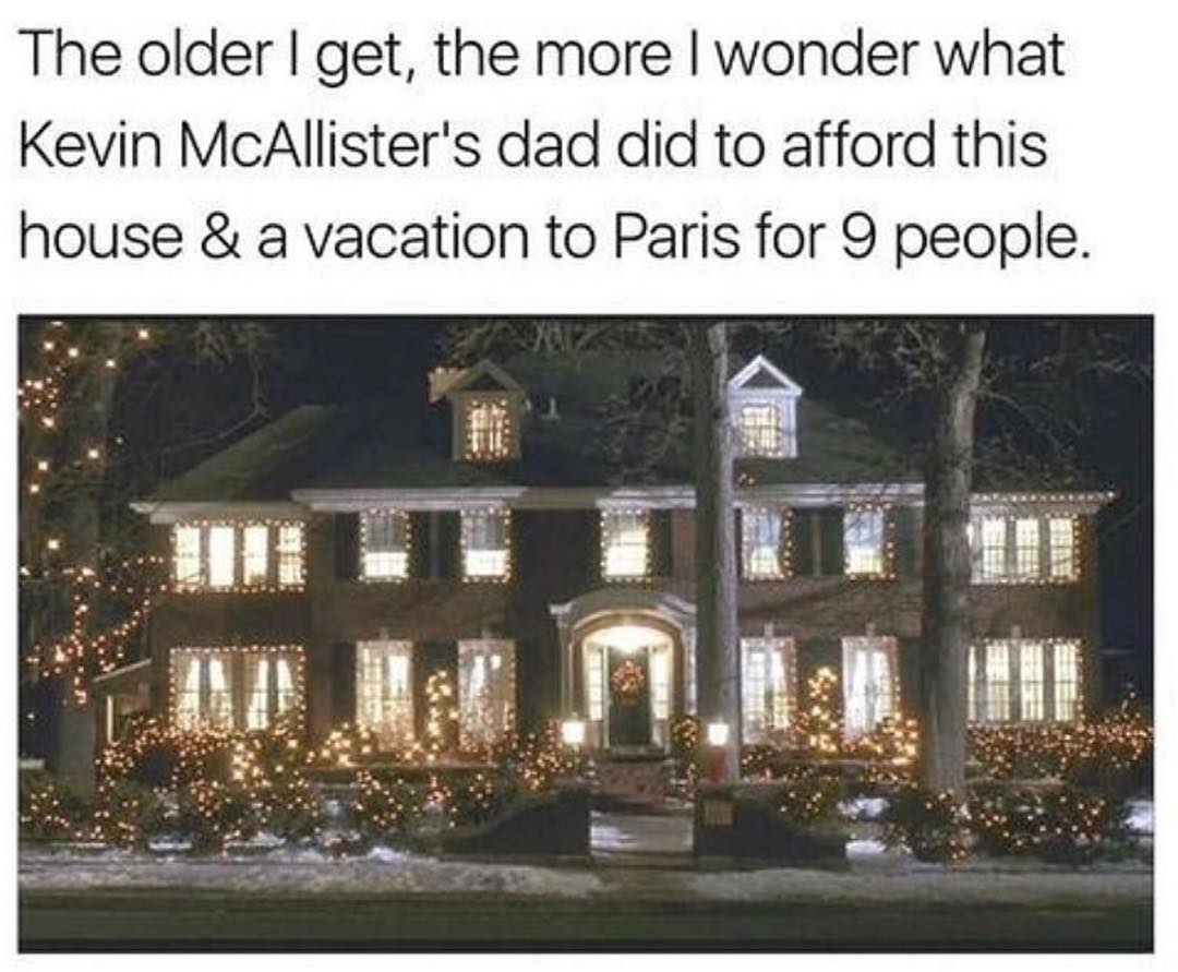 The older get the more wonder what Kevin McAllisters dad did to afford this house a vacation to Paris for O people El