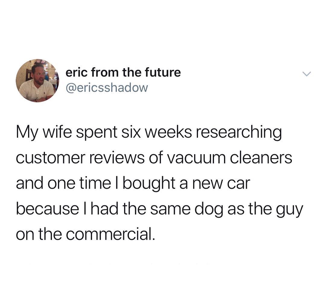 eric from the future ericsshadow My wife spent six weeks researching customer reviews of vacuum cleaners and one time bought a new car because had the same dog as the guy on the commercial