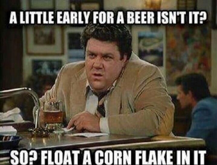 A LITTLE EARLY FOR A BEER ISN'T IT?
SO? FLOAT A CORN FLAKE IN IT