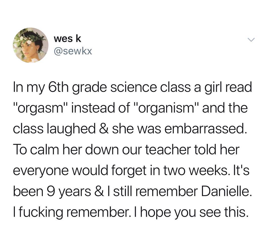 j wes k L sewkx In my 6th grade science class a girl read orgasm instead of organism and the class laughed she was embarrassed To calm her down our teacher told her everyone would forget in two weeks Its been 9 years still remember Danielle fucking remember hope you see this