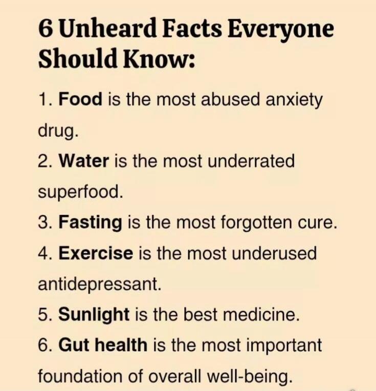 6 Unheard Facts Everyone Should Know: 1. Food is the most abused anxiety drug. 2. Water is the most underrated superfood. 3. Fasting is the most forgotten cure. 4. Exercise is the most underused antidepressant. 5. Sunlight is the best medicine. 6. Gut health is the most important foundation of overall well-being.