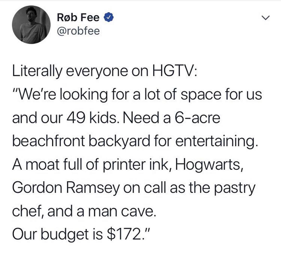 Rob Fee v robfee Literally everyone on HGTV Were looking for a lot of space for us and our 49 kids Need a 6 acre beachfront backyard for entertaining A moat full of printer ink Hogwarts Gordon Ramsey on call as the pastry chef and a man cave Our budget is 172