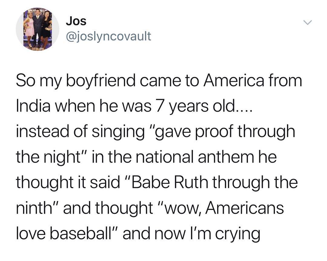 W Jos 4B joslyncovault So my boyfriend came to America from India when he was 7 years old instead of singing gave proof through the night in the national anthem he thought it said Babe Ruth through the ninth and thought wow Americans love baseball and now Im crying