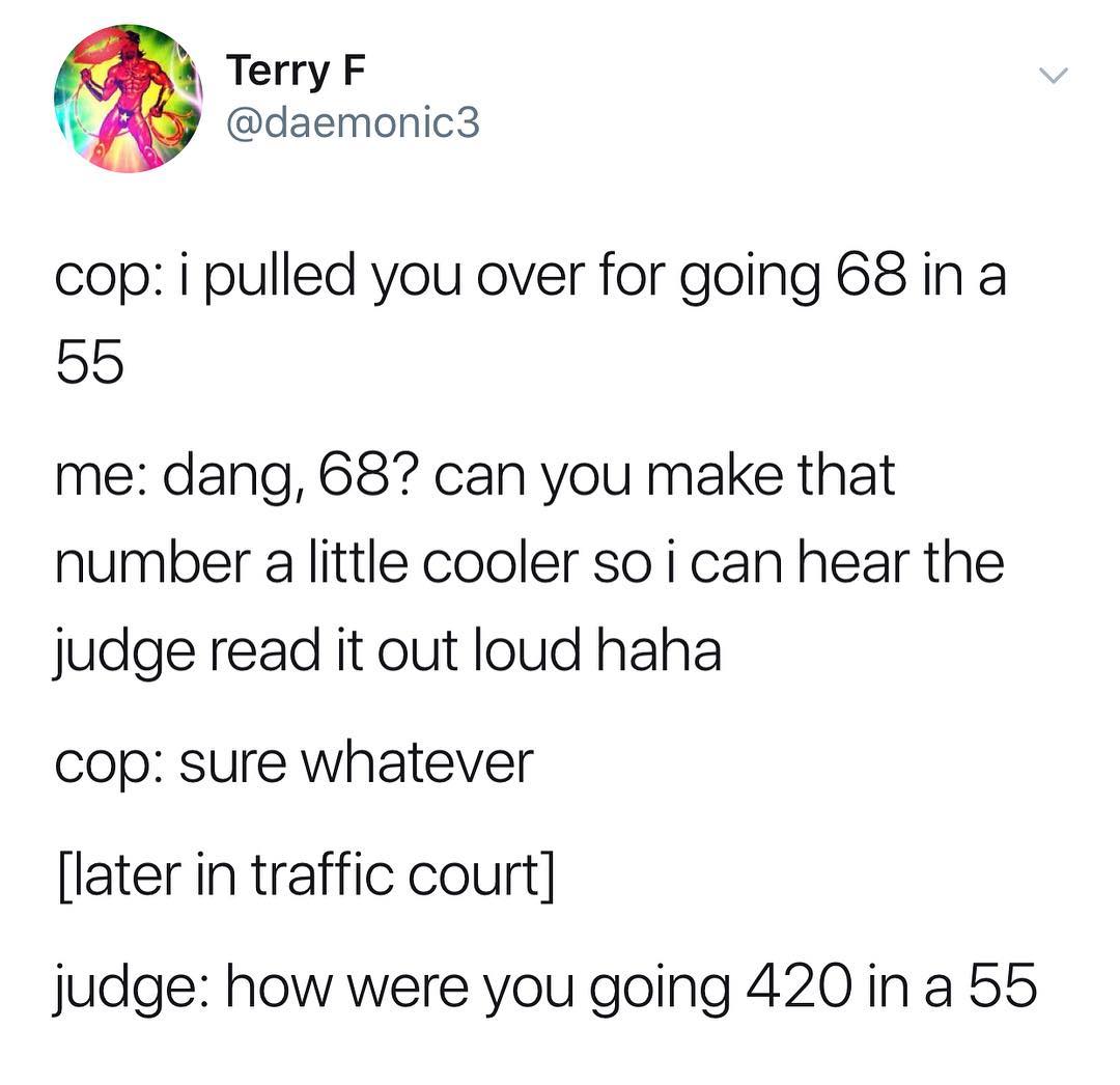 Terry F daemonic3 cop i pulled you over for going 68 in a 55 me dang 687 can you make that number a little cooler so i can hear the judge read it out loud haha cop sure whatever later in traffic court judge how were you going 420 in a 55