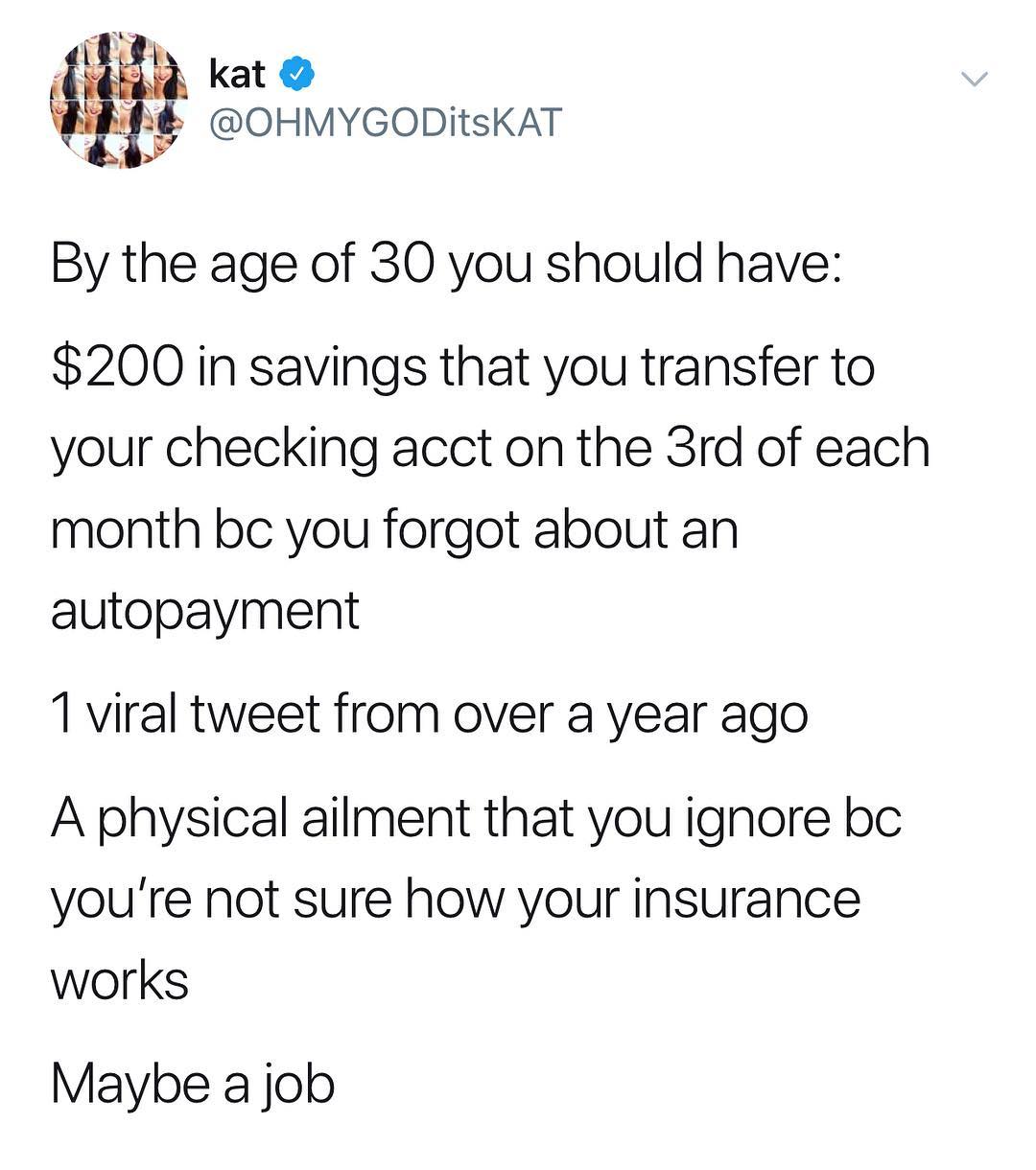 t kat Q ig OHMYGODItsKAT By the age of 30 you should have 200 in savings that you transfer to your checking acct on the 3rd of each month bc you forgot about an autopayment 1 viral tweet from over a year ago A physical ailment that you ignore bc youre not sure how your insurance works Maybe a job
