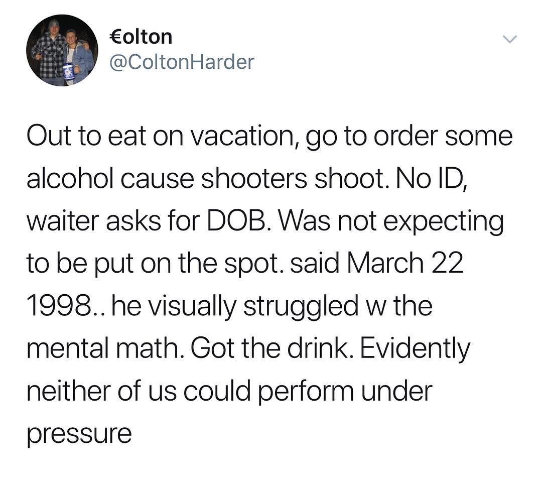 olton ColtonHarder Out to eat on vacation go to order some alcohol cause shooters shoot No ID waiter asks for DOB Was not expecting to be put on the spot said March 22 1998 he visually struggled w the mental math Got the drink Evidently neither of us could perform under pressure