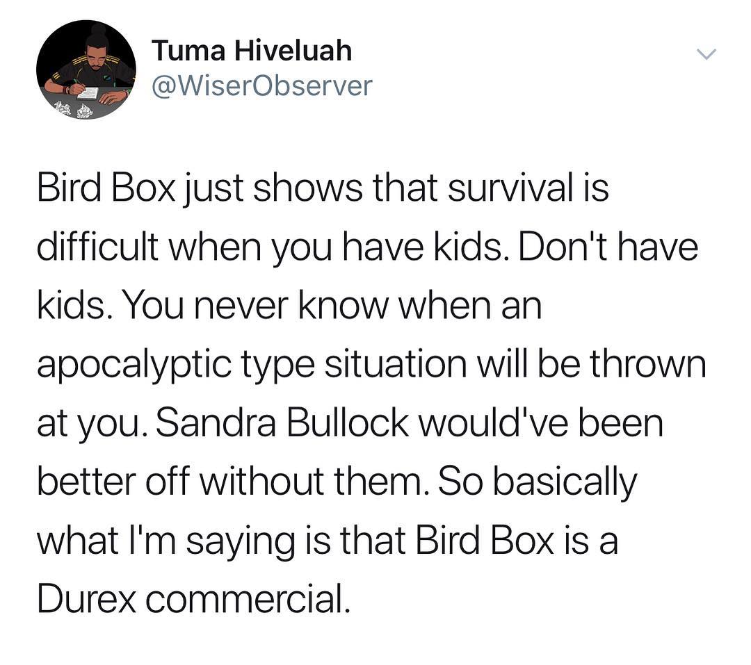 Tuma Hiveluah WiserObserver g Bird Box just shows that survival is difficult when you have kids Dont have kids You never know when an apocalyptic type situation will be thrown at you Sandra Bullock wouldve been better off without them So basically what Im saying is that Bird Box is a Durex commercial