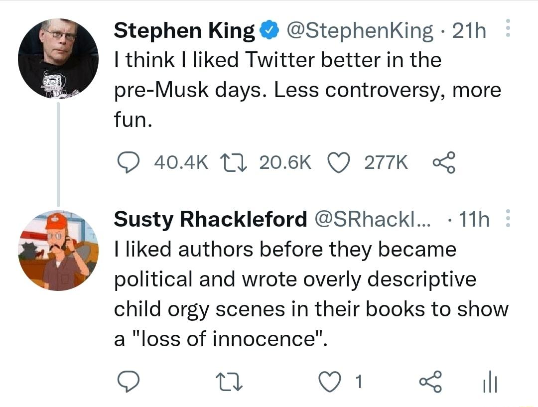 Stephen King StephenKing 21h I think liked Twitter better in the pre Musk days Less controversy more fun 404K 11 206K Q 277K o Susty Rhackleford SRhackl 11h I liked authors before they became political and wrote overly descriptive child orgy scenes in their books to show a loss of innocence Q u Q1 il