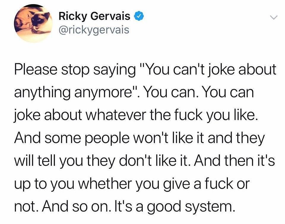 Ricky Gervais rickygervais Please stop saying You cant joke about anything anymore You can You can joke about whatever the fuck you like And some people wont like it and they will tell you they dont like it And then its up to you whether you give a fuck or not And so on Its a good system