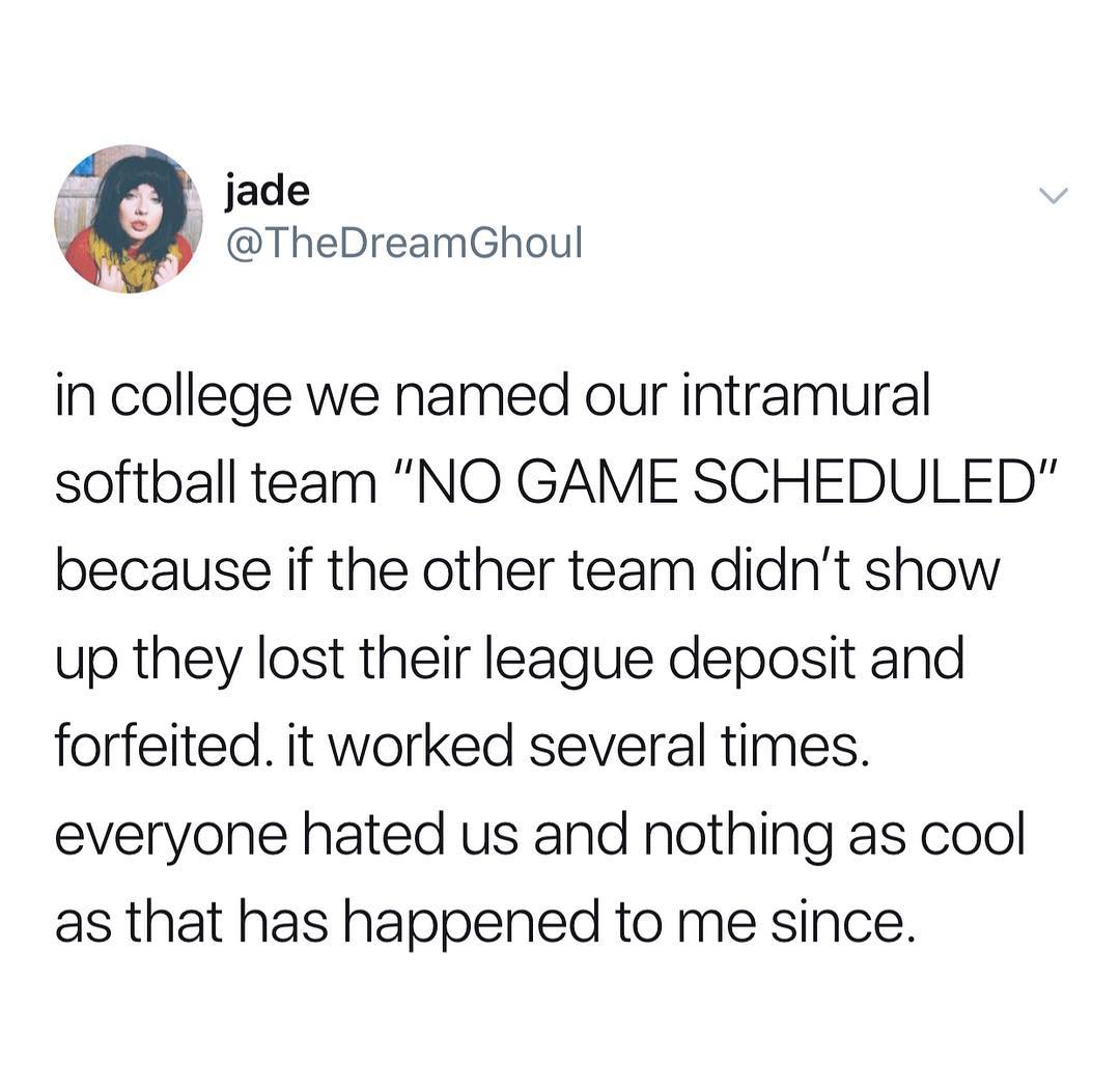 p jade 9 TheDreamGhoul in college we named our intramural softball team NO GAME SCHEDULED because if the other team didnt show up they lost their league deposit and forfeited it worked several times everyone hated us and nothing as cool as that has happened to me since