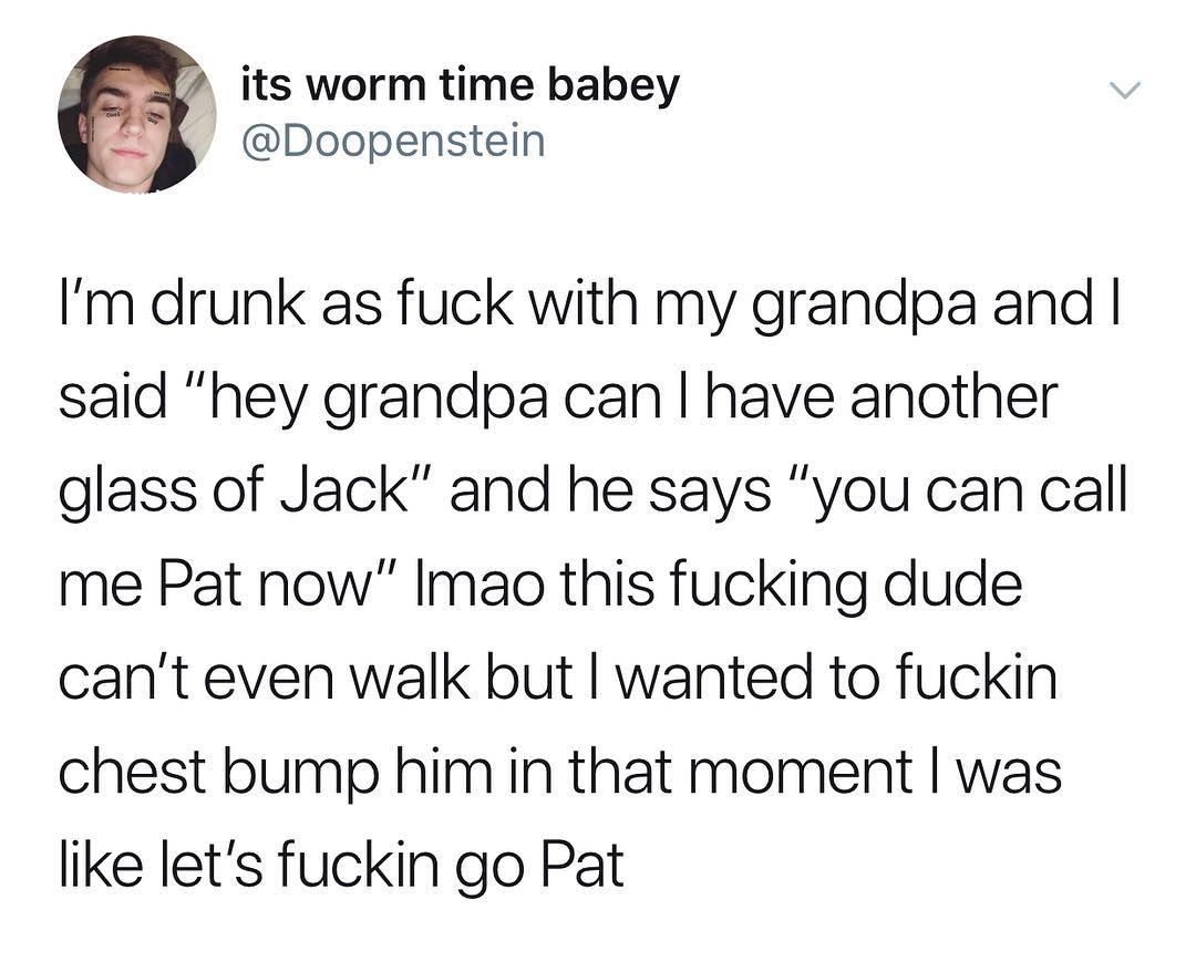 its worm time babey 9 Doopenstein Im drunk as fuck with my grandpa and said hey grandpa can have another glass of Jack and he says you can call me Pat now Imao this fucking dude cant even walk but wanted to fuckin chest bump him in that moment was like lets fuckin go Pat