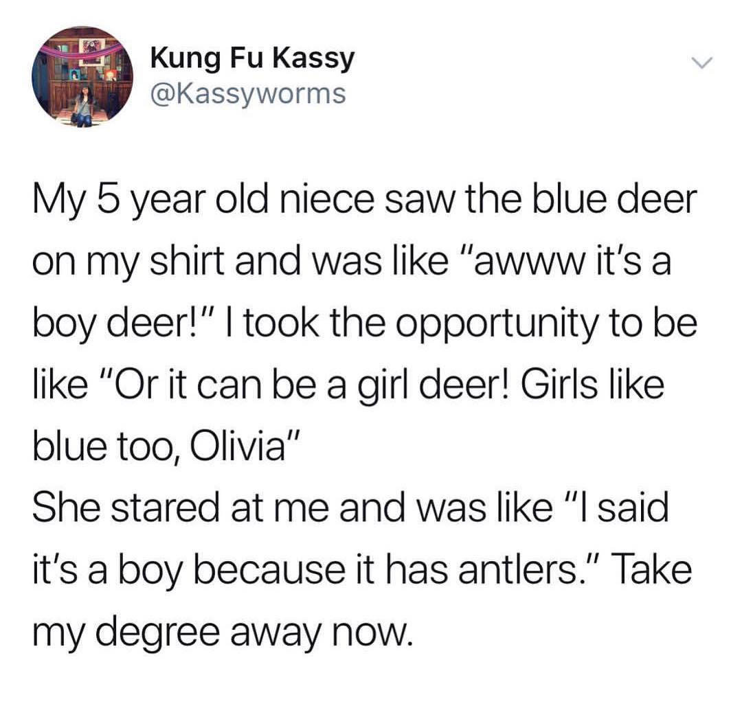 Kung Fu Kassy Kassyworms My 5 year old niece saw the blue deer on my shirt and was like awww its a boy deer took the opportunity to be like Or it can be a girl deer Girls like blue too Olivia She stared at me and was like l said its a boy because it has antlers Take my degree away Now