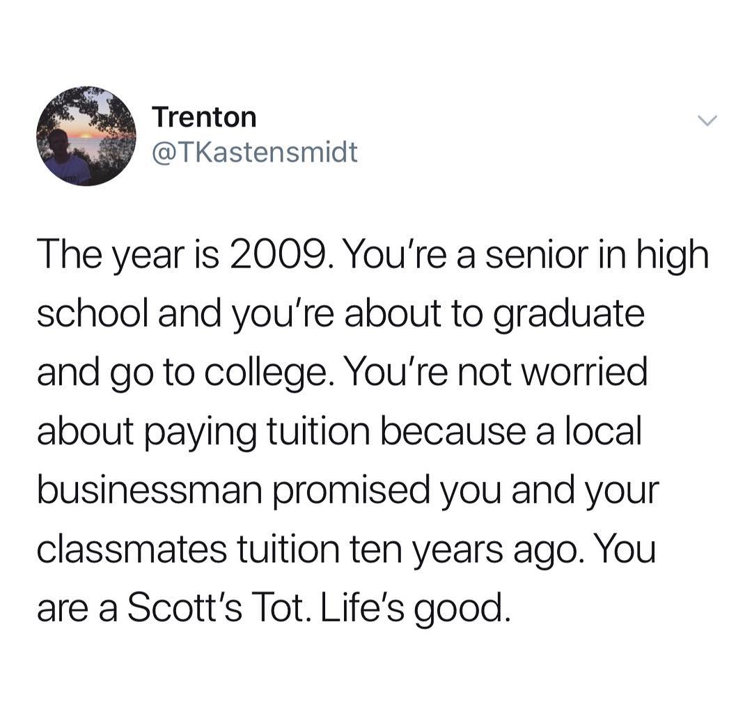 se Trenton TKastensmidt The year is 2009 Youre a senior in high school and youre about to graduate and go to college Youre not worried about paying tuition because a local businessman promised you and your classmates tuition ten years ago You are a Scotts Tot Lifes good