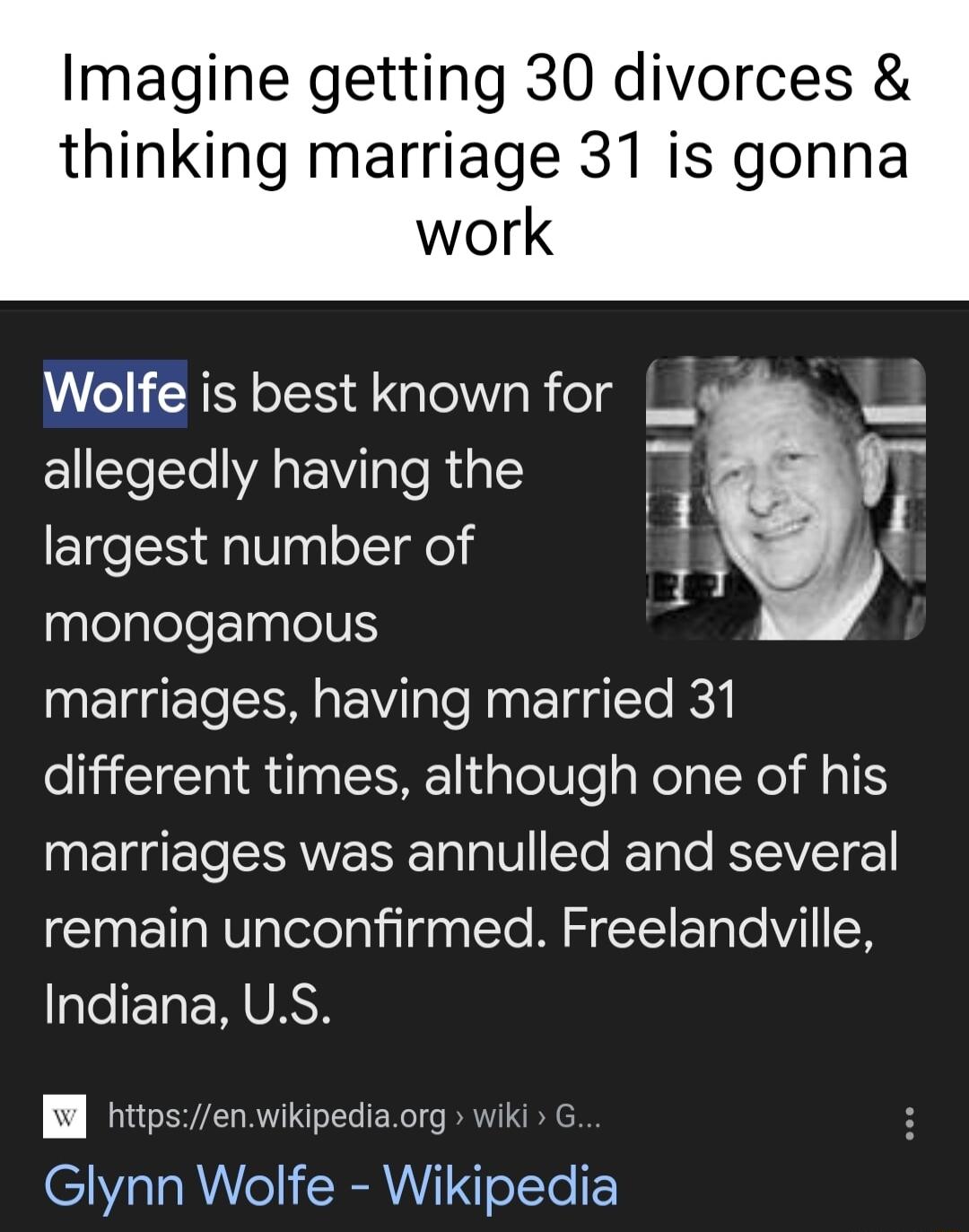 Imagine getting 30 divorces thinking marriage 31 is gonna Wolfe is best known for _ allegedly having the largest number of t y monogamous marriages having married 31 different times although one of his N EEERNVESER TV ETe ReTale KWLl remain unconfirmed Freelandville Indiana US Bl httpsenwikipediaorg wiki G Glynn Wolfe Wikipedia