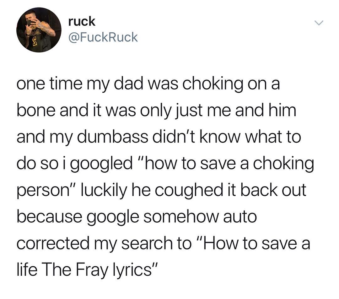 ruck FuckRuck one time my dad was choking on a bone and it was only just me and him and my dumbass didnt know what to do soigoogled how to save a choking person luckily he coughed it back out because google somehow auto corrected my search to How to save a life The Fray lyrics