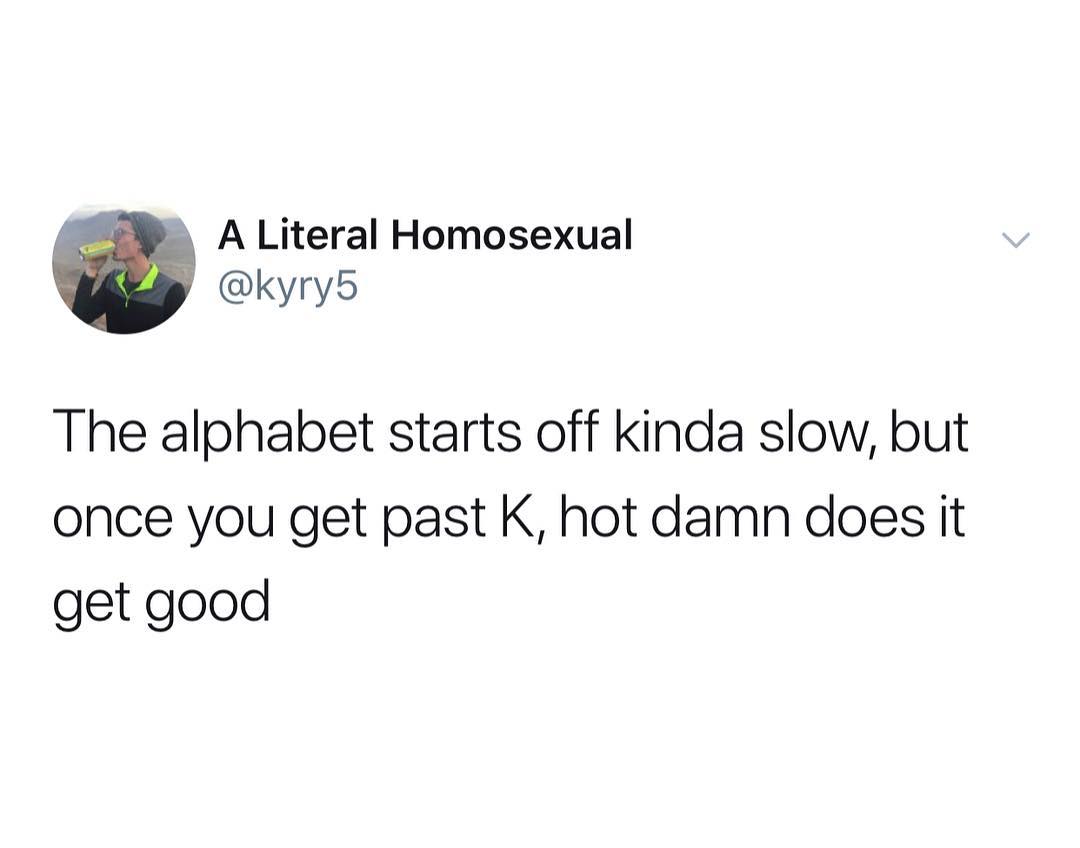 A Literal Homosexual kyry5 The alphabet starts off kinda slow but once you get past K hot damn does it get good