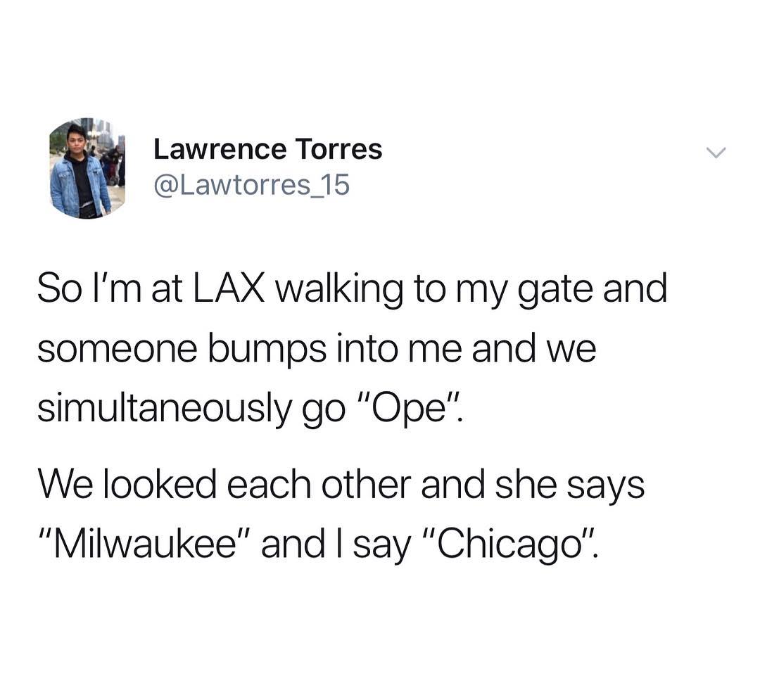 Lawrence Torres Lawtorres_15 So Im at LAX walking to my gate and someone bumps into me and we simultaneously go Ope We looked each other and she says Milwaukee and say Chicago