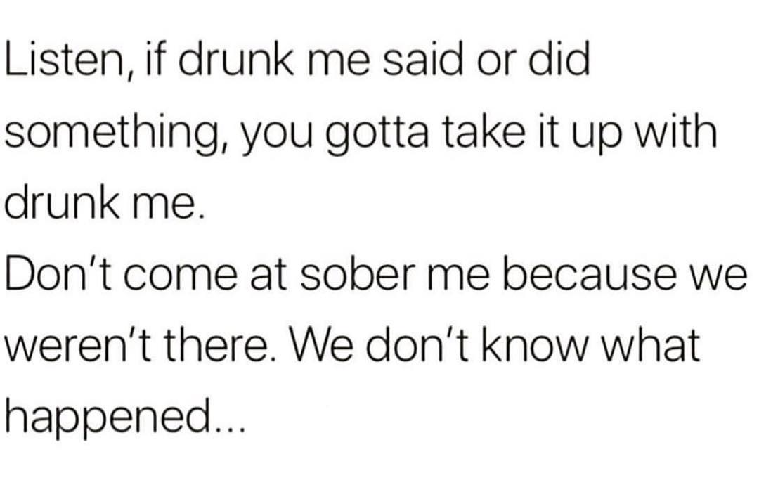 Listen if drunk me said or did something you gotta take it up with drunk me Dont come at sober me because we werent there We dont know what happened